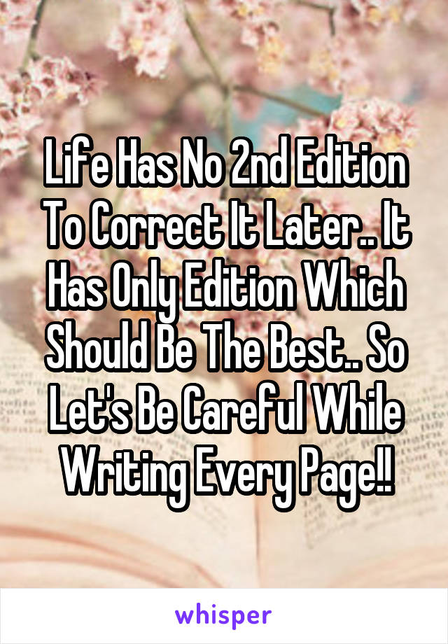 Life Has No 2nd Edition To Correct It Later.. It Has Only Edition Which Should Be The Best.. So Let's Be Careful While Writing Every Page!!