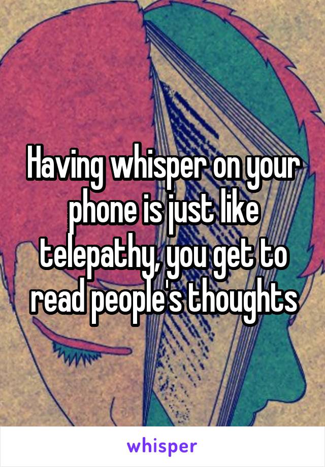 Having whisper on your phone is just like telepathy, you get to read people's thoughts