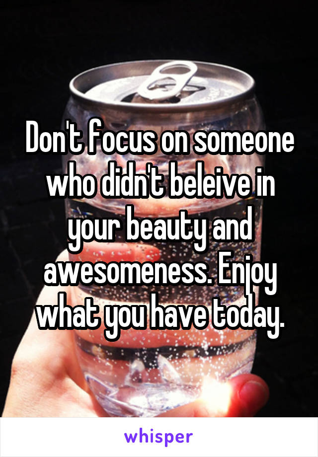Don't focus on someone who didn't beleive in your beauty and awesomeness. Enjoy what you have today.