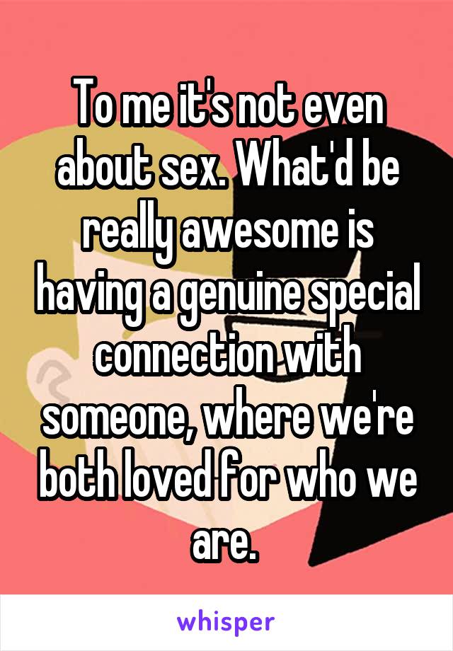 To me it's not even about sex. What'd be really awesome is having a genuine special
connection with someone, where we're both loved for who we are. 