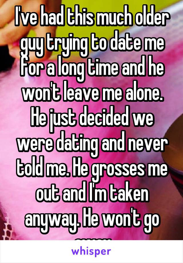 I've had this much older guy trying to date me for a long time and he won't leave me alone. He just decided we were dating and never told me. He grosses me out and I'm taken anyway. He won't go away