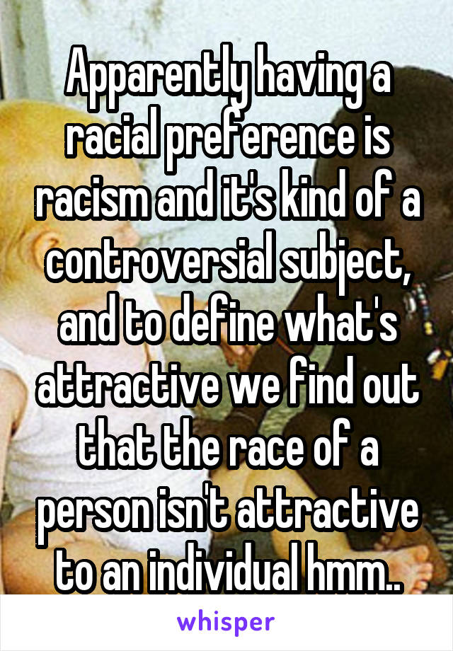 Apparently having a racial preference is racism and it's kind of a controversial subject, and to define what's attractive we find out that the race of a person isn't attractive to an individual hmm..