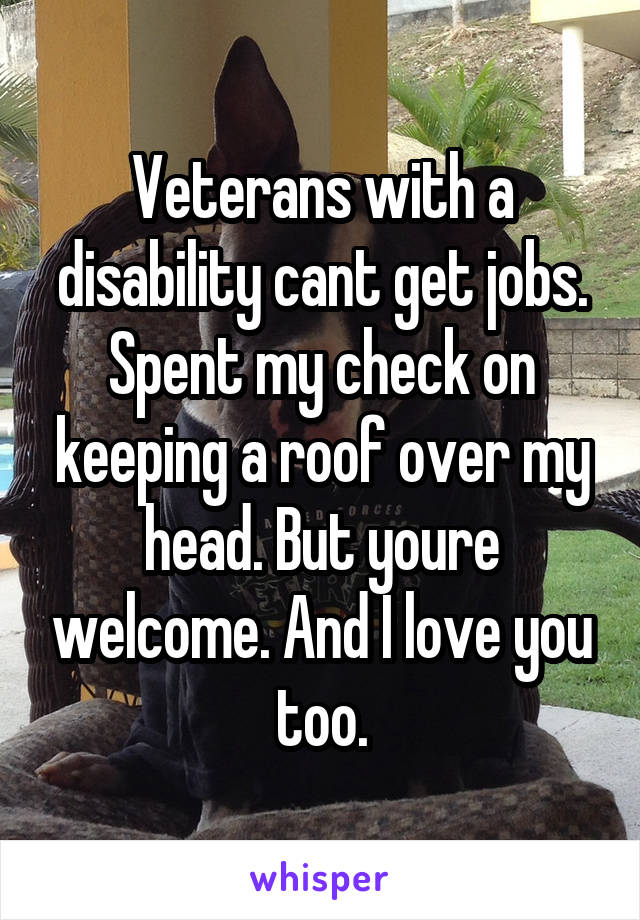 Veterans with a disability cant get jobs. Spent my check on keeping a roof over my head. But youre welcome. And I love you too.