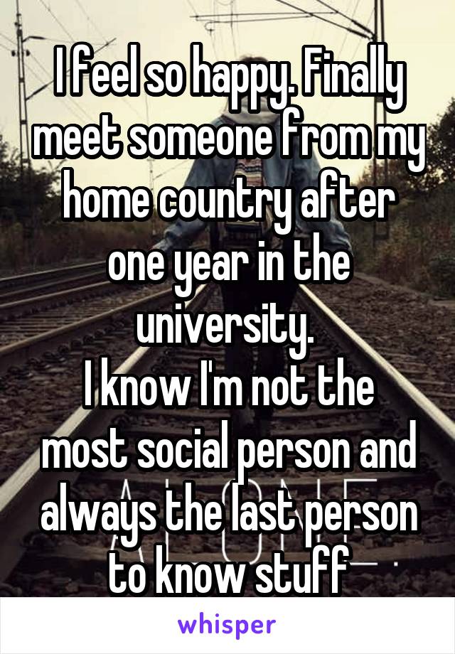 I feel so happy. Finally meet someone from my home country after one year in the university. 
I know I'm not the most social person and always the last person to know stuff