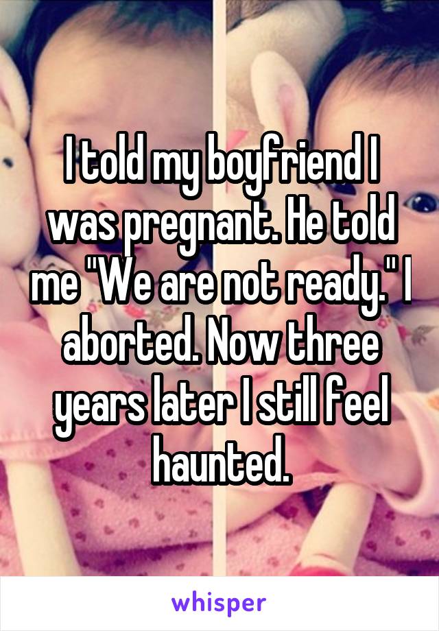 I told my boyfriend I was pregnant. He told me "We are not ready." I aborted. Now three years later I still feel haunted.