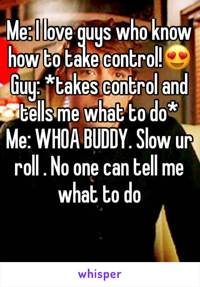 Me: I love guys who know how to take control!😍
Guy: *takes control and tells me what to do*
Me: WHOA BUDDY. Slow ur roll . No one can tell me what to do
