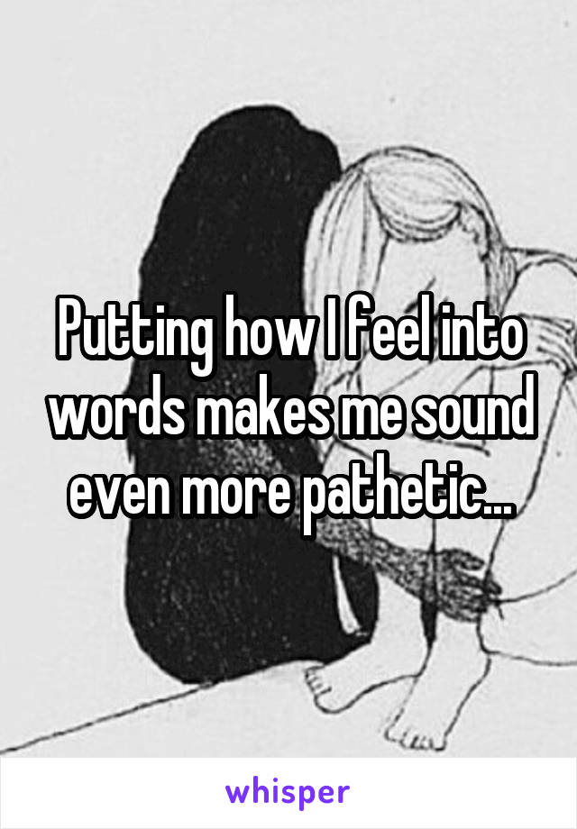 Putting how I feel into words makes me sound even more pathetic...