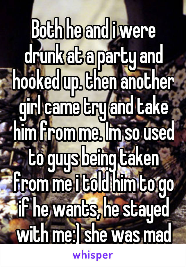 Both he and i were drunk at a party and hooked up. then another girl came try and take him from me. Im so used to guys being taken from me i told him to go if he wants, he stayed with me:) she was mad