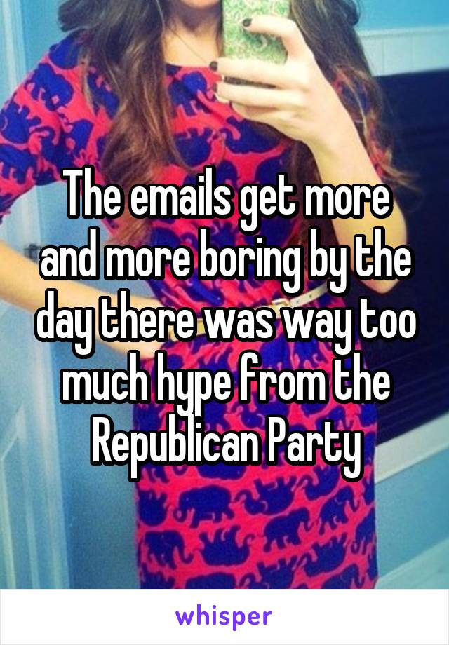 The emails get more and more boring by the day there was way too much hype from the Republican Party