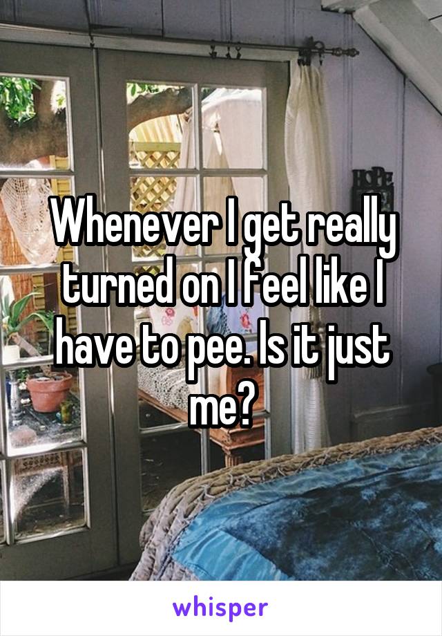 Whenever I get really turned on I feel like I have to pee. Is it just me?