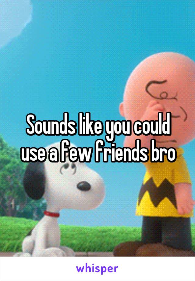 Sounds like you could use a few friends bro