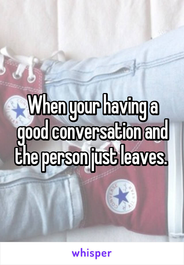 When your having a good conversation and the person just leaves. 