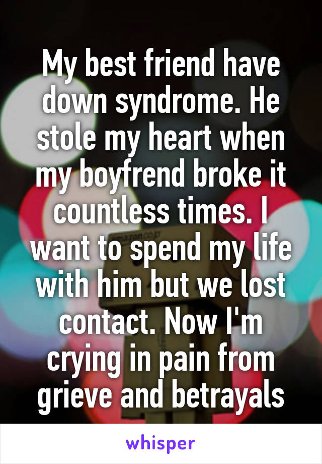 My best friend have down syndrome. He stole my heart when my boyfrend broke it countless times. I want to spend my life with him but we lost contact. Now I'm crying in pain from grieve and betrayals