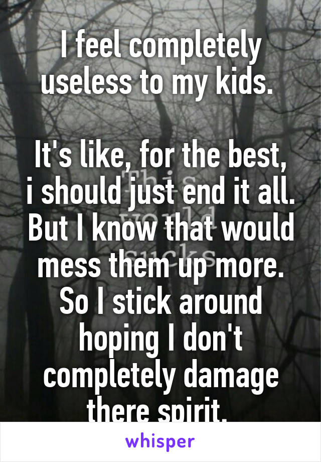 I feel completely useless to my kids. 

It's like, for the best, i should just end it all. But I know that would mess them up more. So I stick around hoping I don't completely damage there spirit. 