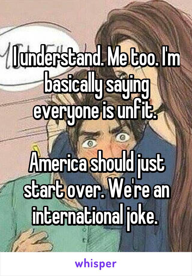 I understand. Me too. I'm basically saying everyone is unfit. 

America should just start over. We're an international joke. 