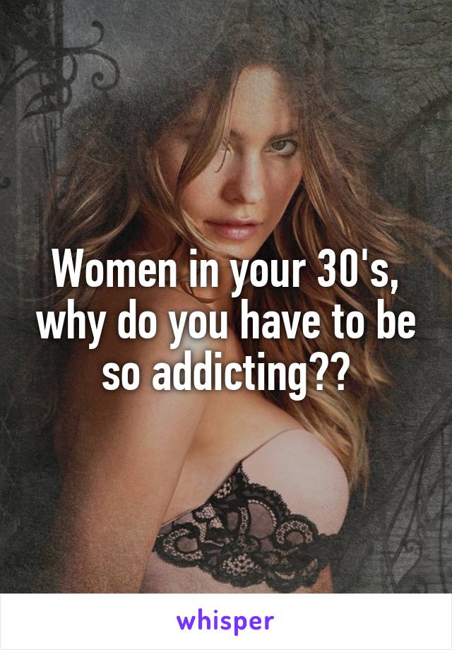Women in your 30's, why do you have to be so addicting??