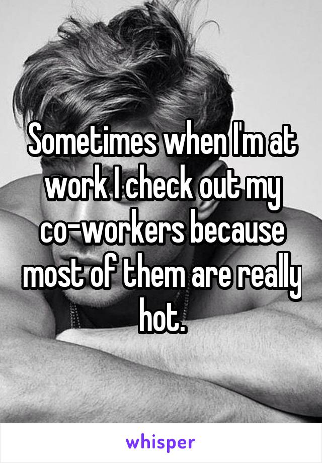 Sometimes when I'm at work I check out my co-workers because most of them are really hot.