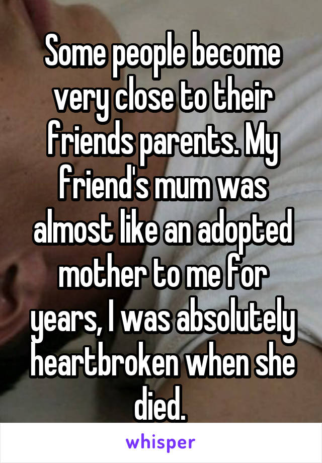 Some people become very close to their friends parents. My friend's mum was almost like an adopted mother to me for years, I was absolutely heartbroken when she died. 