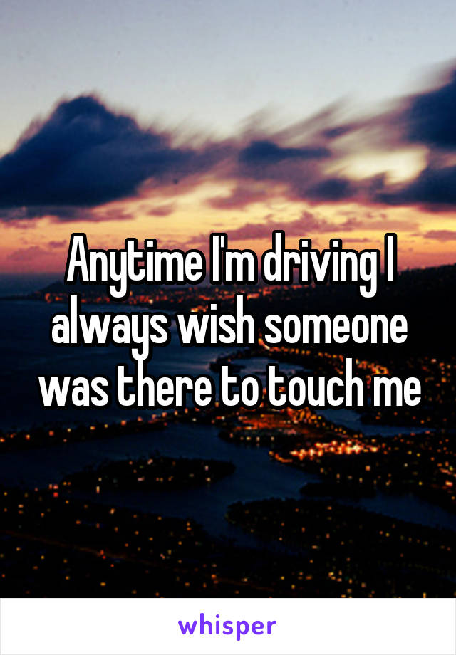 Anytime I'm driving I always wish someone was there to touch me
