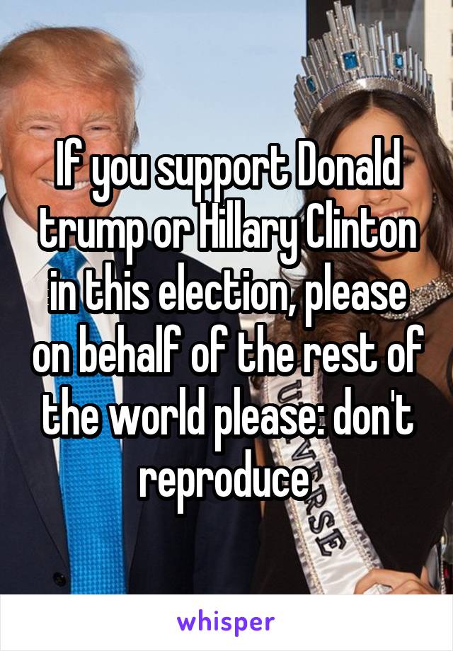 If you support Donald trump or Hillary Clinton in this election, please on behalf of the rest of the world please: don't reproduce 