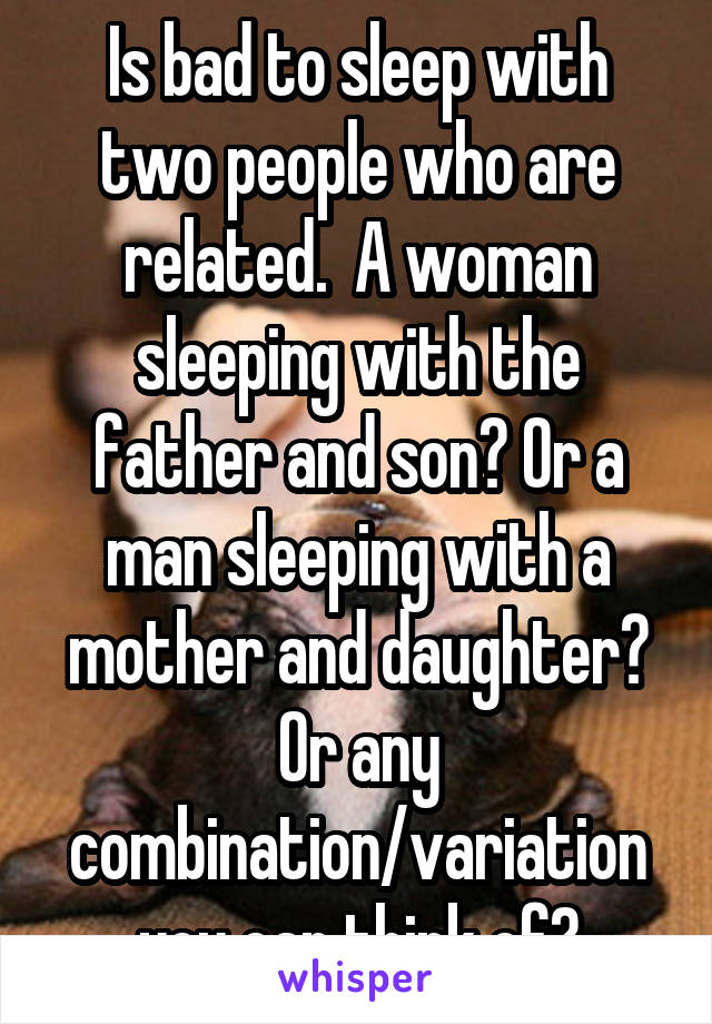 Is bad to sleep with two people who are related.  A woman sleeping with the father and son? Or a man sleeping with a mother and daughter? Or any combination/variation you can think of?