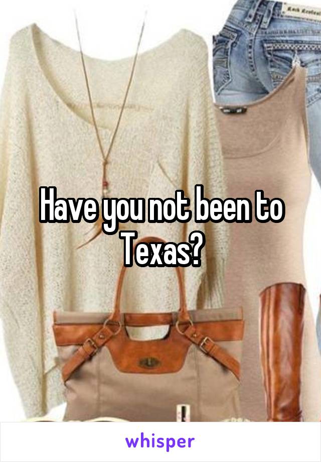 Have you not been to Texas?