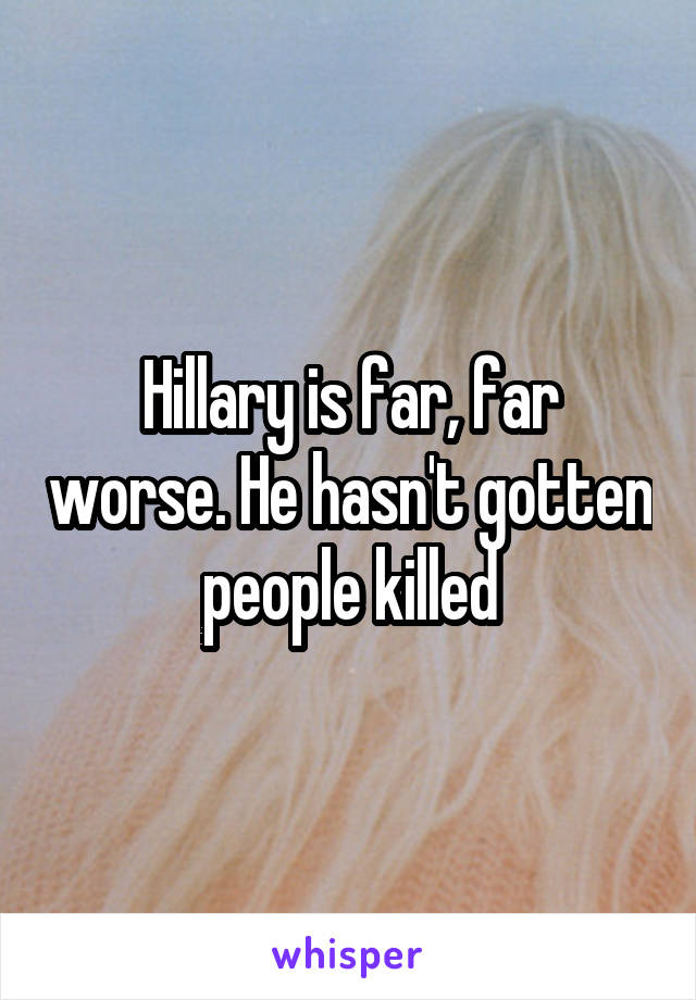 Hillary is far, far worse. He hasn't gotten people killed