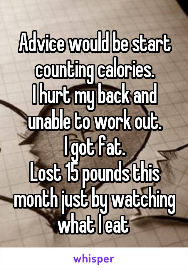 Advice would be start counting calories.
I hurt my back and unable to work out.
I got fat.
Lost 15 pounds this month just by watching what I eat 