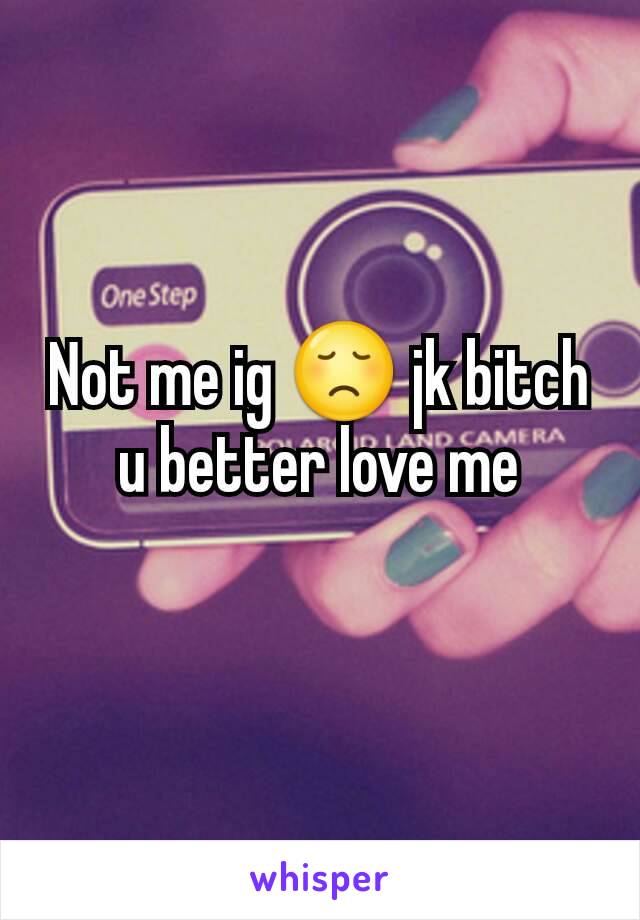 Not me ig 😞 jk bitch u better love me
