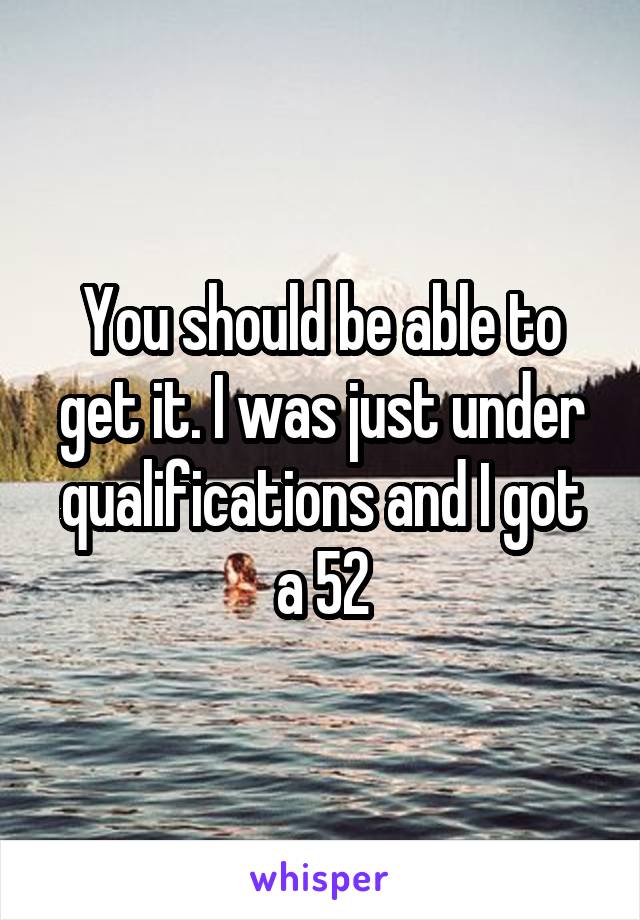 You should be able to get it. I was just under qualifications and I got a 52