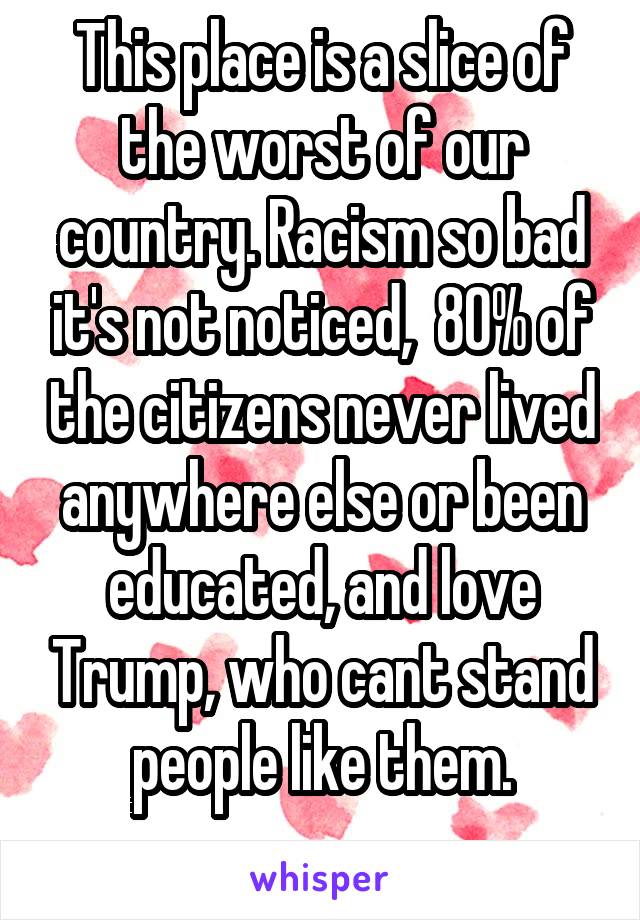 This place is a slice of the worst of our country. Racism so bad it's not noticed,  80% of the citizens never lived anywhere else or been educated, and love Trump, who cant stand people like them.

