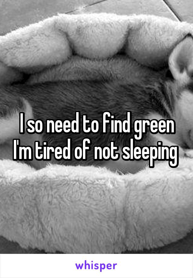 I so need to find green I'm tired of not sleeping 