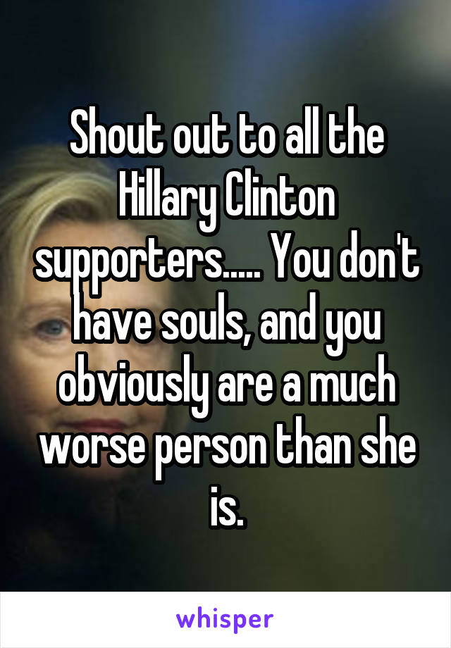 Shout out to all the Hillary Clinton supporters..... You don't have souls, and you obviously are a much worse person than she is.