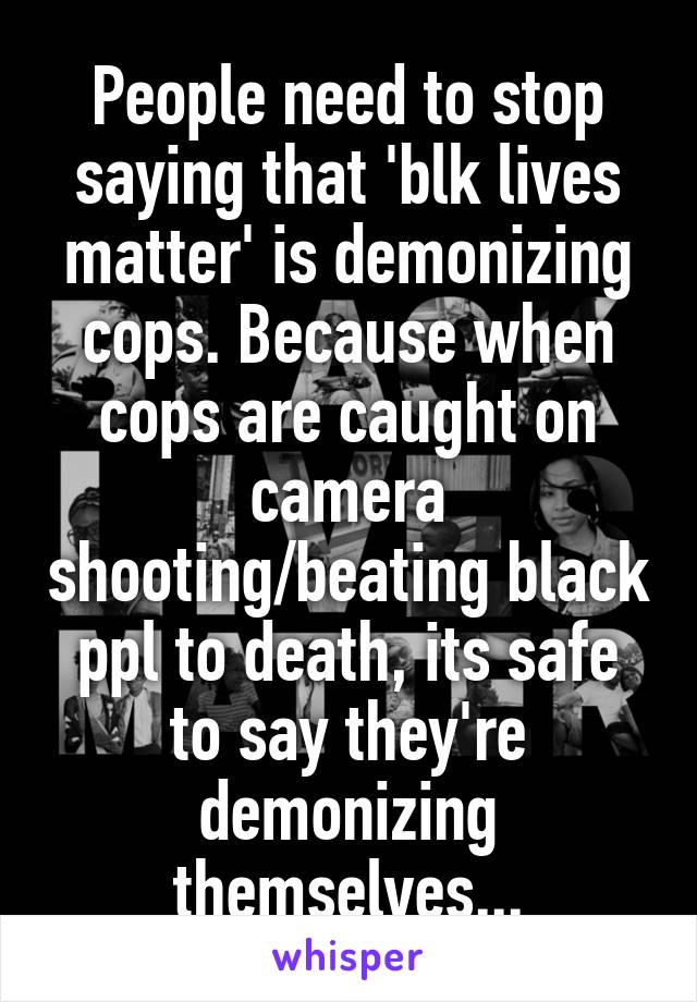 People need to stop saying that 'blk lives matter' is demonizing cops. Because when cops are caught on camera shooting/beating black ppl to death, its safe to say they're demonizing themselves...
