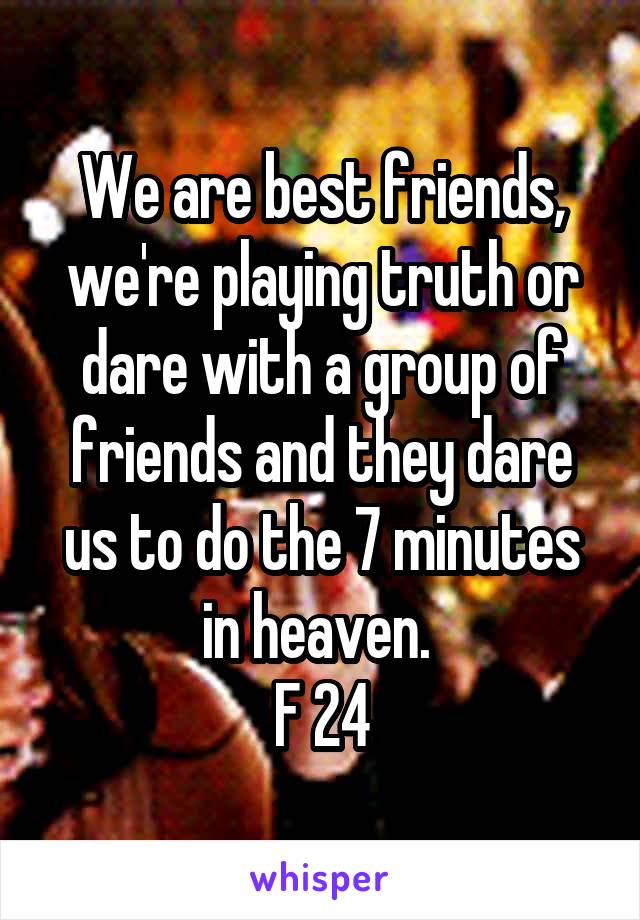We are best friends, we're playing truth or dare with a group of friends and they dare us to do the 7 minutes in heaven. 
F 24