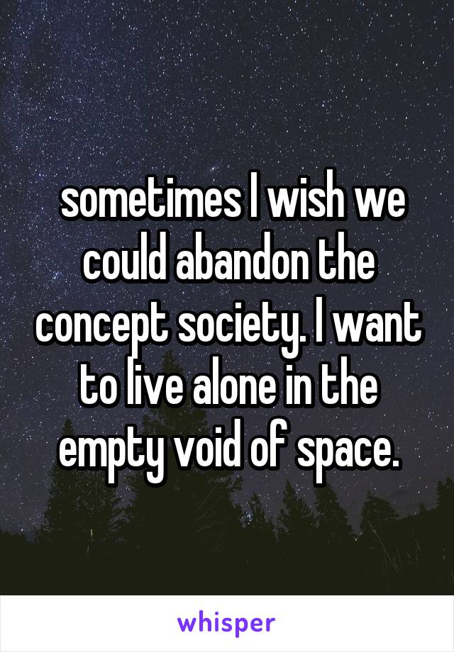  sometimes I wish we could abandon the concept society. I want to live alone in the empty void of space.