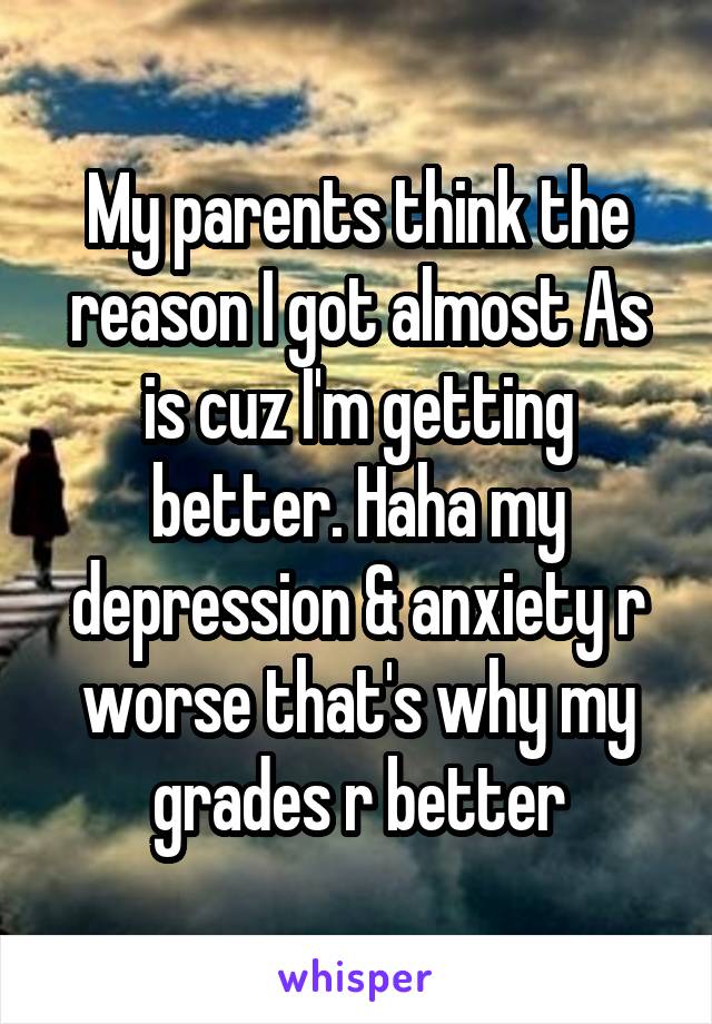 My parents think the reason I got almost As is cuz I'm getting better. Haha my depression & anxiety r worse that's why my grades r better