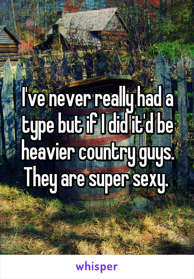 I've never really had a type but if I did it'd be heavier country guys. They are super sexy. 