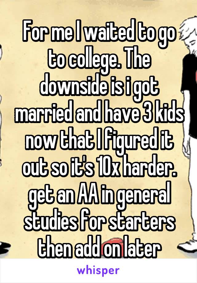 For me I waited to go to college. The downside is i got married and have 3 kids now that I figured it out so it's 10x harder. get an AA in general studies for starters then add on later