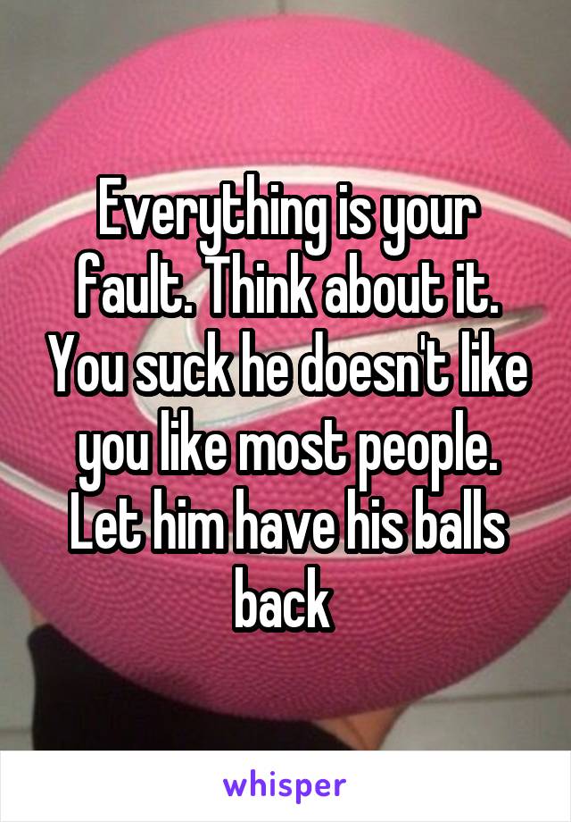 Everything is your fault. Think about it. You suck he doesn't like you like most people. Let him have his balls back 