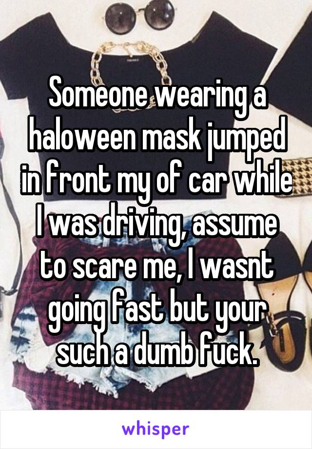 Someone wearing a haloween mask jumped in front my of car while I was driving, assume to scare me, I wasnt going fast but your such a dumb fuck.
