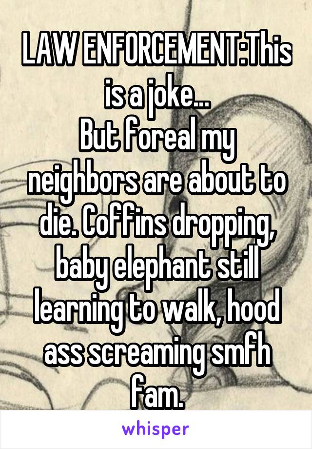 LAW ENFORCEMENT:This is a joke...
But foreal my neighbors are about to die. Coffins dropping, baby elephant still learning to walk, hood ass screaming smfh fam.
