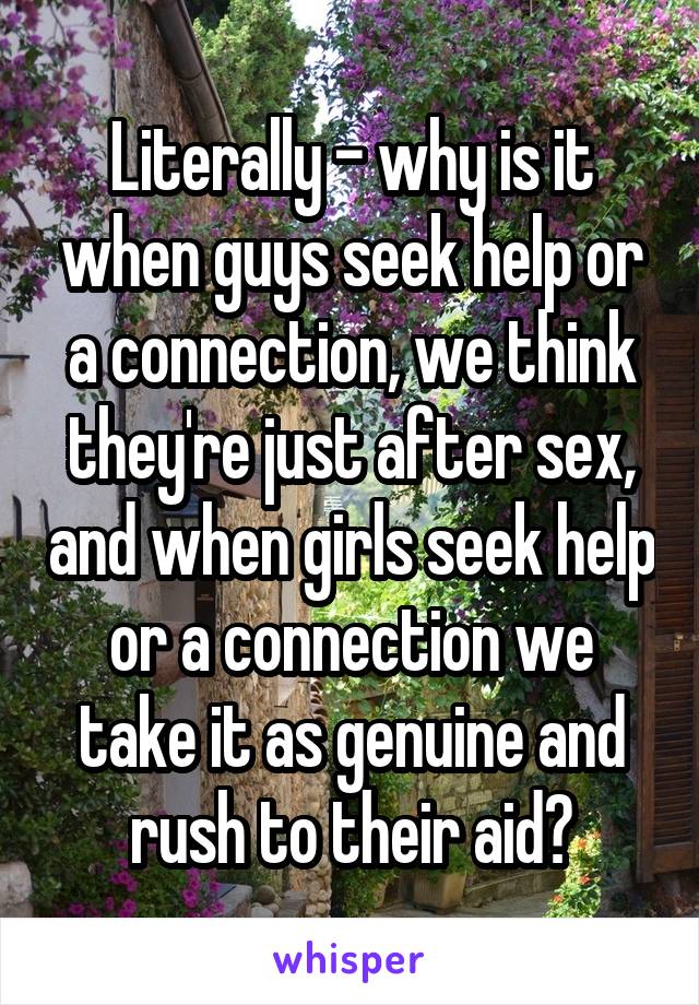 Literally - why is it when guys seek help or a connection, we think they're just after sex, and when girls seek help or a connection we take it as genuine and rush to their aid?