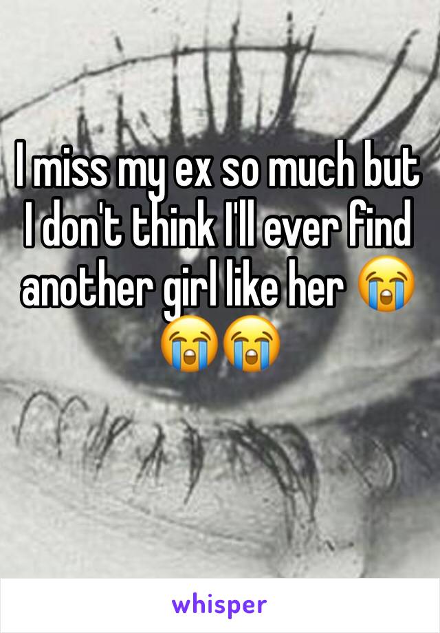 I miss my ex so much but I don't think I'll ever find another girl like her 😭😭😭