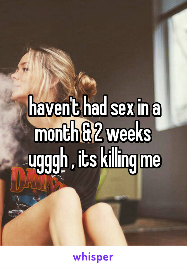 haven't had sex in a month & 2 weeks 
ugggh , its killing me