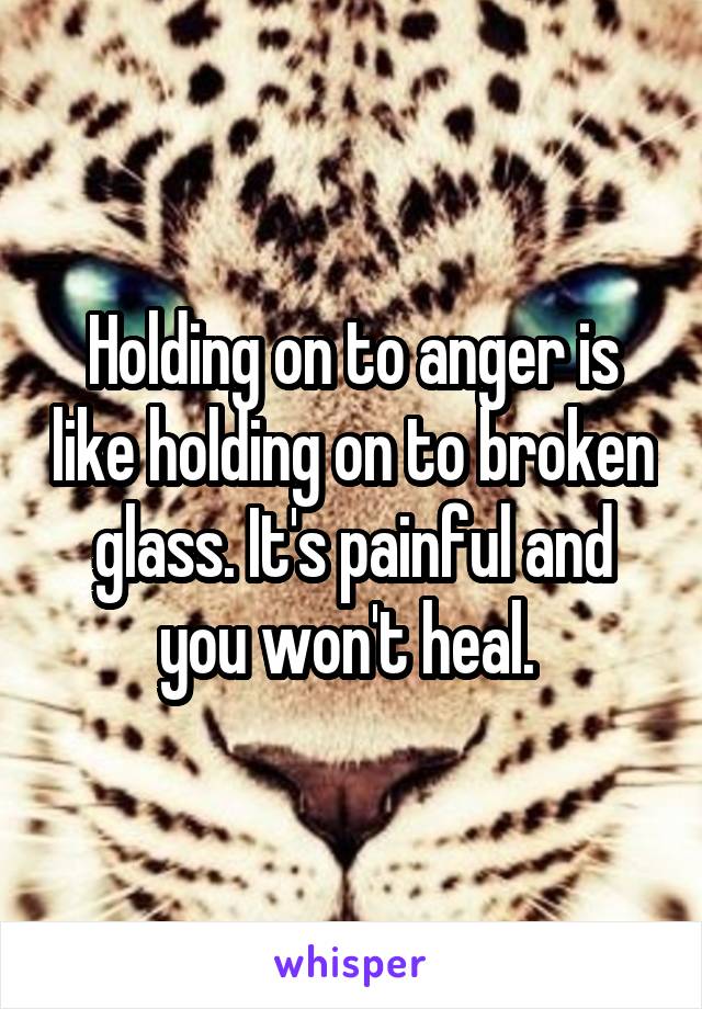 Holding on to anger is like holding on to broken glass. It's painful and you won't heal. 