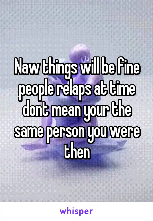 Naw things will be fine people relaps at time dont mean your the same person you were then
