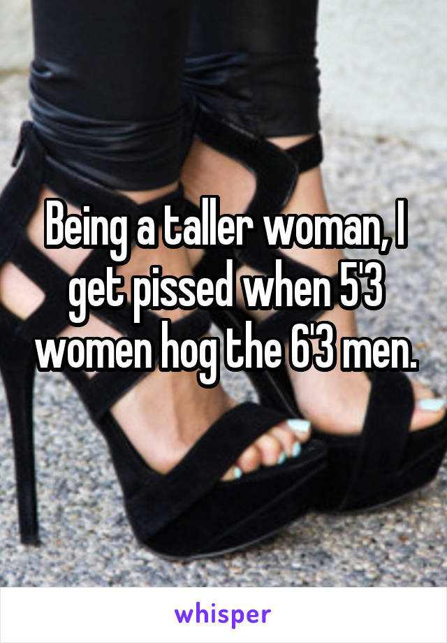 Being a taller woman, I get pissed when 5'3 women hog the 6'3 men. 