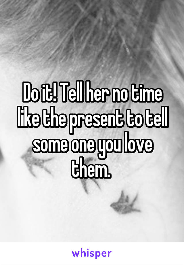 Do it! Tell her no time like the present to tell some one you love them. 