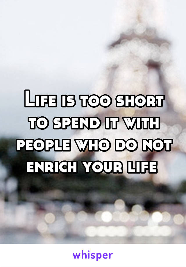 Life is too short to spend it with people who do not enrich your life 